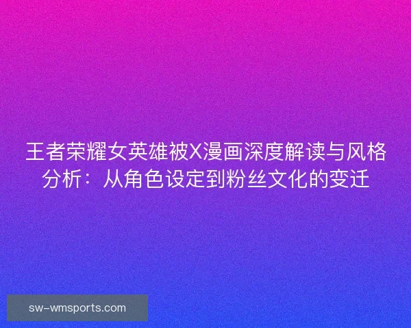 王者荣耀女英雄被X漫画深度解读与风格分析：从角色设定到粉丝文化的变迁