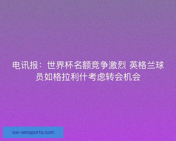 电讯报：世界杯名额竞争激烈 英格兰球员如格拉利什考虑转会机会