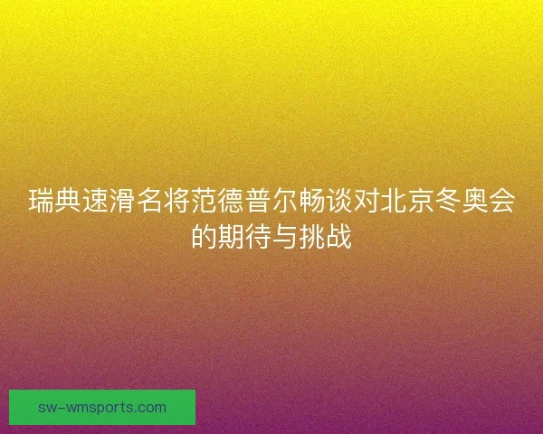 瑞典速滑名将范德普尔畅谈对北京冬奥会的期待与挑战